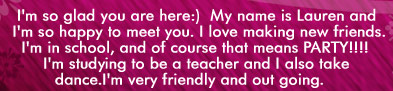 I'm so glad you are here!  My name is Lauren and I'm so happy to meet you.  I love making new friends.  I'm in school and of courst that means Party!!  I'm studying to be a teacher and I also take dance.  I'm very friendly and out going.