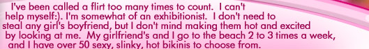 I've been called a flirt too many times to count.  I can't help myself.  I'm somewhat of an exhibitonist.  I don't need to steal any girls boyfriend, but I don't mind making them hot and excited by looking at me.  My girlfriends and I go to the beach 2 to 3 times a week, and I have over 50 sexy, slink, hot bikinis to choose from.