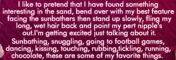 I like to pretend that I have found something interesting in teh sand, bend over with my best feature facing the sunbathers then stand up slowly, fling my long wet hair back and point my pert nipples out .  I'm getting excited just talking about it.  Sunbathing, snuggling, going to football games, dancing, kissing, touching, rubbing, tickling, running, choclate, these are some of my favorite things.